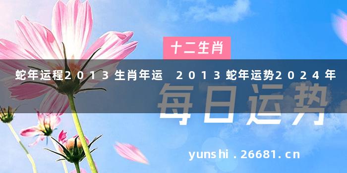 蛇年运程2013生肖年运 2013蛇年运势2024年